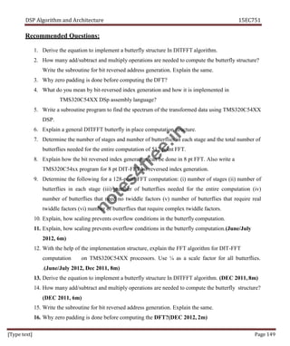 DSP Algorithm and Architecture 15EC751
[Type text] Page 149
Recommended Questions:
1. Derive the equation to implement a butterfly structure In DITFFT algorithm.
2. How many add/subtract and multiply operations are needed to compute the butterfly structure?
Write the subroutine for bit reversed address generation. Explain the same.
3. Why zero padding is done before computing the DFT?
4. What do you mean by bit-reversed index generation and how it is implemented in
TMS320C54XX DSp assembly language?
5. Write a subroutine program to find the spectrum of the transformed data using TMS320C54XX
DSP.
6. Explain a general DITFFT butterfly in place computation structure.
7. Determine the number of stages and number of butterflies in each stage and the total number of
butterflies needed for the entire computation of 512 point FFT.
8. Explain how the bit reversed index generation can be done in 8 pt FFT. Also write a
TMS320C54xx program for 8 pt DIT-FFT bit reversed index generation.
9. Determine the following for a 128-point FFT computation: (i) number of stages (ii) number of
butterflies in each stage (iii) number of butterflies needed for the entire computation (iv)
number of butterflies that need no twiddle factors (v) number of butterflies that require real
twiddle factors (vi) number of butterflies that require complex twiddle factors.
10. Explain, how scaling prevents overflow conditions in the butterfly computation.
11. Explain, how scaling prevents overflow conditions in the butterfly computation.(June/July
2012, 6m)
12. With the help of the implementation structure, explain the FFT algorithm for DIT-FFT
computation on TMS320C54XX processors. Use ¼ as a scale factor for all butterflies.
.(June/July 2012, Dec 2011, 8m)
13. Derive the equation to implement a butterfly structure In DITFFT algorithm. (DEC 2011, 8m)
14. How many add/subtract and multiply operations are needed to compute the butterfly structure?
(DEC 2011, 6m)
15. Write the subroutine for bit reversed address generation. Explain the same.
16. Why zero padding is done before computing the DFT?(DEC 2012, 2m)
n
o
t
e
s
4
f
r
e
e
.
i
n
 