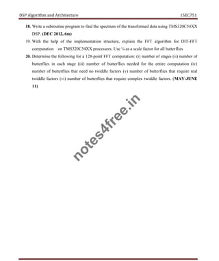 DSP Algorithm and Architecture 15EC751
18. Write a subroutine program to find the spectrum of the transformed data using TMS320C54XX
DSP. (DEC 2012, 6m)
19. With the help of the implementation structure, explain the FFT algorithm for DIT-FFT
computation on TMS320C54XX processors. Use ¼ as a scale factor for all butterflies
20. Determine the following for a 128-point FFT computation: (i) number of stages (ii) number of
butterflies in each stage (iii) number of butterflies needed for the entire computation (iv)
number of butterflies that need no twiddle factors (v) number of butterflies that require real
twiddle factors (vi) number of butterflies that require complex twiddle factors. (MAY-JUNE
11)
n
o
t
e
s
4
f
r
e
e
.
i
n
 