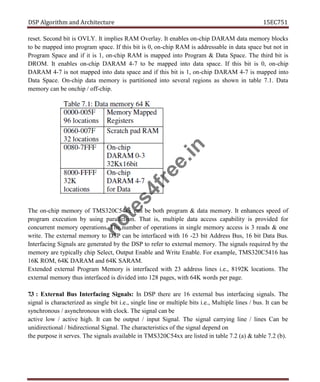 DSP Algorithm and Architecture 15EC751
reset. Second bit is OVLY. It implies RAM Overlay. It enables on-chip DARAM data memory blocks
to be mapped into program space. If this bit is 0, on-chip RAM is addressable in data space but not in
Program Space and if it is 1, on-chip RAM is mapped into Program & Data Space. The third bit is
DROM. It enables on-chip DARAM 4-7 to be mapped into data space. If this bit is 0, on-chip
DARAM 4-7 is not mapped into data space and if this bit is 1, on-chip DARAM 4-7 is mapped into
Data Space. On-chip data memory is partitioned into several regions as shown in table 7.1. Data
memory can be onchip / off-chip.
The on-chip memory of TMS320C54xx can be both program & data memory. It enhances speed of
program execution by using parallelism. That is, multiple data access capability is provided for
concurrent memory operations. The number of operations in single memory access is 3 reads & one
write. The external memory to DSP can be interfaced with 16 -23 bit Address Bus, 16 bit Data Bus.
Interfacing Signals are generated by the DSP to refer to external memory. The signals required by the
memory are typically chip Select, Output Enable and Write Enable. For example, TMS320C5416 has
16K ROM, 64K DARAM and 64K SARAM.
Extended external Program Memory is interfaced with 23 address lines i.e., 8192K locations. The
external memory thus interfaced is divided into 128 pages, with 64K words per page.
7.3 : External Bus Interfacing Signals: In DSP there are 16 external bus interfacing signals. The
signal is characterized as single bit i.e., single line or multiple bits i.e., Multiple lines / bus. It can be
synchronous / asynchronous with clock. The signal can be
active low / active high. It can be output / input Signal. The signal carrying line / lines Can be
unidirectional / bidirectional Signal. The characteristics of the signal depend on
the purpose it serves. The signals available in TMS320C54xx are listed in table 7.2 (a) & table 7.2 (b).
n
o
t
e
s
4
f
r
e
e
.
i
n
 