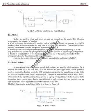 DSP Algorithms and Architecture 15EC751
Fig 2.2: A Multiplier with Input and Output Latches
2.2.6 Shifters
Shifters are used to either scale down or scale up operands or the results. The following
scenarios give the necessity of a shifter
a. While performing the addition of N numbers each of n bits long, the sum can grow up to n+log2 N
bits long. If the accumulator is of n bits long, then an overflow error will occur. This can be overcome
by using a shifter to scale down the operand by an amount of log2N.
b. Similarly while calculating the product of two n bit numbers, the product can grow up to 2n bits
long. Generally the lower n bits get neglected and the sign bit is shifted to save the sign of the product.
c. Finally in case of addition of two floating-point numbers, one of the operands has to be shifted
appropriately to make the exponents of two numbers equal.
From the above cases it is clear that, a shifter is required in the architecture of a DSP.
2.2.7 Barrel Shifters
In conventional microprocessors, normal shift registers are used for shift operation. As it
requires one clock cycle for each shift, it is not desirable for DSP applications, which generally
involves more shifts. In other words, for DSP applications as speed is the crucial issue, several shifts
are to be accomplished in a single execution cycle. This can be accomplished using a barrel shifter,
which connects the input lines representing a word to a group of output lines with the required shifts
determined by its control inputs. For an input of length n, log2 n control lines are required. And an
dditional control line is required to indicate the direction of the shift.
The block diagram of a typical barrel shifter is as shown in figure 2.3.
Fig 2.3 A Barrel Shifter
n
o
t
e
s
4
f
r
e
e
.
i
n
 