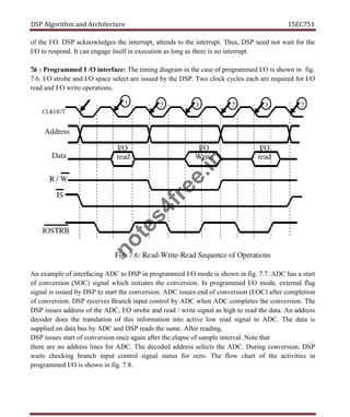 DSP Algorithm and Architecture 15EC751
of the I/O. DSP acknowledges the interrupt, attends to the interrupt. Thus, DSP need not wait for the
I/O to respond. It can engage itself in execution as long as there is no interrupt.
7.6 : Programmed I /O interface: The timing diagram in the case of programmed I/O is shown in fig.
7.6. I/O strobe and I/O space select are issued by the DSP. Two clock cycles each are required for I/O
read and I/O write operations.
An example of interfacing ADC to DSP in programmed I/O mode is shown in fig. 7.7. ADC has a start
of conversion (SOC) signal which initiates the conversion. In programmed I/O mode, external flag
signal is issued by DSP to start the conversion. ADC issues end of conversion (EOC) after completion
of conversion. DSP receives Branch input control by ADC when ADC completes the conversion. The
DSP issues address of the ADC, I/O strobe and read / write signal as high to read the data. An address
decoder does the translation of this information into active low read signal to ADC. The data is
supplied on data bus by ADC and DSP reads the same. After reading,
DSP issues start of conversion once again after the elapse of sample interval. Note that
there are no address lines for ADC. The decoded address selects the ADC. During conversion, DSP
waits checking branch input control signal status for zero. The flow chart of the activities in
programmed I/O is shown in fig. 7.8.
n
o
t
e
s
4
f
r
e
e
.
i
n
 
