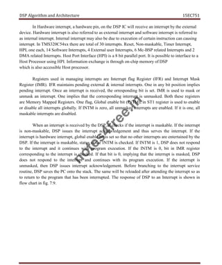 DSP Algorithm and Architecture 15EC751
In Hardware interrupt, a hardware pin, on the DSP IC will receive an interrupt by the external
device. Hardware interrupt is also referred to as external interrupt and software interrupt is referred to
as internal interrupt. Internal interrupt may also be due to execution of certain instruction can causing
interrupt. In TMS320C54xx there are total of 30 interrupts. Reset, Non-maskable, Timer Interrupt,
HPI, one each, 14 Software Interrupts, 4 External user Interrupts, 6 Mc-BSP related Interrupts and 2
DMA related Interrupts. Host Port Interface (HPI) is a 8 bit parallel port. It is possible to interface to a
Host Processor using HPI. Information exchange is through on-chip memory of DSP
which is also accessible Host processor.
Registers used in managing interrupts are Interrupt flag Register (IFR) and Interrupt Mask
Register (IMR). IFR maintains pending external & internal interrupts. One in any bit position implies
pending interrupt. Once an interrupt is received, the orresponding bit is set. IMR is used to mask or
unmask an interrupt. One implies that the corresponding interrupt is unmasked. Both these registers
are Memory Mapped Registers. One flag, Global enable bit (INTM), in ST1 register is used to enable
or disable all interrupts globally. If INTM is zero, all unmasked interrupts are enabled. If it is one, all
maskable interrupts are disabled.
When an interrupt is received by the DSP, it checks if the interrupt is maskable. If the interrupt
is non-maskable, DSP issues the interrupt acknowledgement and thus serves the interrupt. If the
interrupt is hardware interrupt, global enable bit is set so that no other interrupts are entertained by the
DSP. If the interrupt is maskable, status of the INTM is checked. If INTM is 1, DSP does not respond
to the interrupt and it continues with program execution. If the INTM is 0, bit in IMR register
corresponding to the interrupt is checked. If that bit is 0, implying that the interrupt is masked, DSP
does not respond to the interrupt and continues with its program execution. If the interrupt is
unmasked, then DSP issues interrupt acknowledgement. Before branching to the interrupt service
routine, DSP saves the PC onto the stack. The same will be reloaded after attending the interrupt so as
to return to the program that has been interrupted. The response of DSP to an Interrupt is shown in
flow chart in fig. 7.9.
n
o
t
e
s
4
f
r
e
e
.
i
n
 