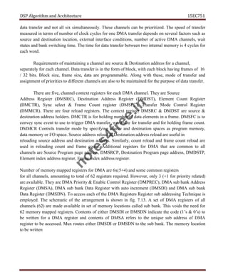 DSP Algorithm and Architecture 15EC751
data transfer and not all six simultaneously. These channels can be prioritized. The speed of transfer
measured in terms of number of clock cycles for one DMA transfer depends on several factors such as
source and destination location, external interface conditions, number of active DMA channels, wait
states and bank switching time. The time for data transfer between two internal memory is 4 cycles for
each word.
Requirements of maintaining a channel are source & Destination address for a channel,
separately for each channel. Data transfer is in the form of block, with each block having frames of 16
/ 32 bits. Block size, frame size, data are programmable. Along with these, mode of transfer and
assignment of priorities to different channels are also to be maintained for the purpose of data transfer.
There are five, channel context registers for each DMA channel. They are Source
Address Register (DMSRC), Destination Address Register (DMDST), Element Count Register
(DMCTR), Sync select & Frame Count register (DMSFC), Transfer Mode Control Register
(DMMCR). There are four reload registers. The context register DMSRC & DMDST are source &
destination address holders. DMCTR is for holding number of data elements in a frame. DMSFC is to
convey sync event to use to trigger DMA transfer, word size for transfer and for holding frame count.
DMMCR Controls transfer mode by specifying source and destination spaces as program memory,
data memory or I/O space. Source address reload & Destination address reload are useful in
reloading source address and destination address. Similarly, count reload and frame count reload are
used in reloading count and frame count. Additional registers for DMA that are common to all
channels are Source Program page address, DMSRCP, Destination Program page address, DMDSTP,
Element index address register, Frame index address register.
Number of memory mapped registers for DMA are 6x(5+4) and some common registers
for all channels, amounting to total of 62 registers required. However, only 3 (+1 for priority related)
are available. They are DMA Priority & Enable Control Register (DMPREC), DMA sub bank Address
Register (DMSA), DMA sub bank Data Register with auto increment (DMSDI) and DMA sub bank
Data Register (DMSDN). To access each of the DMA Registers Register sub addressing Technique is
employed. The schematic of the arrangement is shown in fig. 7.13. A set of DMA registers of all
channels (62) are made available in set of memory locations called sub bank. This voids the need for
62 memory mapped registers. Contents of either DMSDI or DMSDN indicate the code (1’s & 0’s) to
be written for a DMA register and contents of DMSA refers to the unique sub address of DMA
register to be accessed. Mux routes either DMSDI or DMSDN to the sub bank. The memory location
to be written
n
o
t
e
s
4
f
r
e
e
.
i
n
 