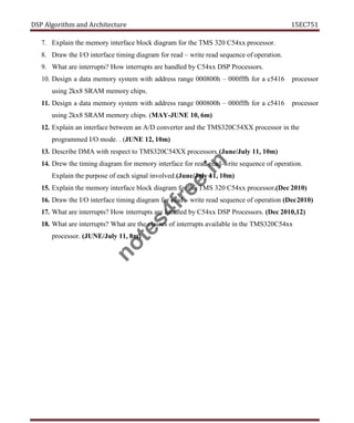 DSP Algorithm and Architecture 15EC751
7. Explain the memory interface block diagram for the TMS 320 C54xx processor.
8. Draw the I/O interface timing diagram for read – write read sequence of operation.
9. What are interrupts? How interrupts are handled by C54xx DSP Processors.
10. Design a data memory system with address range 000800h – 000fffh for a c5416 processor
using 2kx8 SRAM memory chips.
11. Design a data memory system with address range 000800h – 000fffh for a c5416 processor
using 2kx8 SRAM memory chips. (MAY-JUNE 10, 6m)
12. Explain an interface between an A/D converter and the TMS320C54XX processor in the
programmed I/O mode. . (JUNE 12, 10m)
13. Describe DMA with respect to TMS320C54XX processors.(June/July 11, 10m)
14. Drew the timing diagram for memory interface for read-read-write sequence of operation.
Explain the purpose of each signal involved.(June/July 11, 10m)
15. Explain the memory interface block diagram for the TMS 320 C54xx processor.(Dec 2010)
16. Draw the I/O interface timing diagram for read – write read sequence of operation (Dec2010)
17. What are interrupts? How interrupts are handled by C54xx DSP Processors. (Dec 2010,12)
18. What are interrupts? What are the classes of interrupts available in the TMS320C54xx
processor. (JUNE/July 11, 8m)
n
o
t
e
s
4
f
r
e
e
.
i
n
 