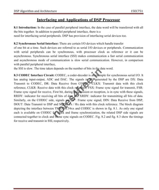 DSP Algorithm and Architecture 15EC751
Interfacing and Applications of DSP Processor
8.1 Introduction: In the case of parallel peripheral interface, the data word will be transferred with all
the bits together. In addition to parallel peripheral interface, there is a
need for interfacing serial peripherals. DSP has provision of interfacing serial devices too.
8.2 Synchronous Serial Interface: There are certain I/O devices which handle transfer
of one bit at a time. Such devices are referred to as serial I/O devices or peripherals. Communication
with serial peripherals can be synchronous, with processor clock as reference or it can be
asynchronous. Synchronous serial interface (SSI) makes communication a fast serial communication
and asynchronous mode of communication is slow serial communication. However, in comparison
with parallel peripheral interface,
the SSI is slow. The time taken depends on the number of bits in the data word.
8.3 CODEC Interface Circuit: CODEC, a coder-decoder is an example for synchronous serial I/O. It
has analog input-output, ADC and DAC. The signals in SSI generated by the DSP are DX: Data
Transmit to CODEC, DR: Data Receive from CODEC, CLKX: Transmit data with this clock
reference, CLKR: Receive data with this clock reference, FSX: Frame sync signal for transmit, FSR:
Frame sync signal for receive, First bit, during transmission or reception, is in sync with these signals,
RRDY: indicator for receiving all bits of data and XRDY: indicator for transmitting all bits of data.
Similarly, on the CODEC side, signals are FS*: Frame sync signal, DIN: Data Receive from DSP,
DOUT: Data Transmit to DSP and SCLK: Tx / Rx data with this clock reference. The block diagram
depicting the interface between TMS320C54xx and CODEC is shown in fig. 8.1. As only one signal
each is available on CODEC for clock and frame synchronization, the related DSP side signals are
connected together to clock and frame sync signals on CODEC. Fig. 8.2 and fig. 8.3 show the timings
for receive and transmit in SSI, respectively.
n
o
t
e
s
4
f
r
e
e
.
i
n
 