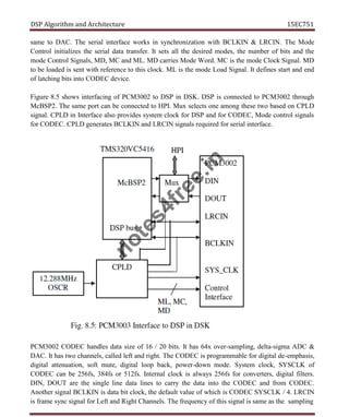 DSP Algorithm and Architecture 15EC751
same to DAC. The serial interface works in synchronization with BCLKIN & LRCIN. The Mode
Control initializes the serial data transfer. It sets all the desired modes, the number of bits and the
mode Control Signals, MD, MC and ML. MD carries Mode Word. MC is the mode Clock Signal. MD
to be loaded is sent with reference to this clock. ML is the mode Load Signal. It defines start and end
of latching bits into CODEC device.
Figure 8.5 shows interfacing of PCM3002 to DSP in DSK. DSP is connected to PCM3002 through
McBSP2. The same port can be connected to HPI. Mux selects one among these two based on CPLD
signal. CPLD in Interface also provides system clock for DSP and for CODEC, Mode control signals
for CODEC. CPLD generates BCLKIN and LRCIN signals required for serial interface.
PCM3002 CODEC handles data size of 16 / 20 bits. It has 64x over-sampling, delta-sigma ADC &
DAC. It has two channels, called left and right. The CODEC is programmable for digital de-emphasis,
digital attenuation, soft mute, digital loop back, power-down mode. System clock, SYSCLK of
CODEC can be 256fs, 384fs or 512fs. Internal clock is always 256fs for converters, digital filters.
DIN, DOUT are the single line data lines to carry the data into the CODEC and from CODEC.
Another signal BCLKIN is data bit clock, the default value of which is CODEC SYSCLK / 4. LRCIN
is frame sync signal for Left and Right Channels. The frequency of this signal is same as the sampling
n
o
t
e
s
4
f
r
e
e
.
i
n
 