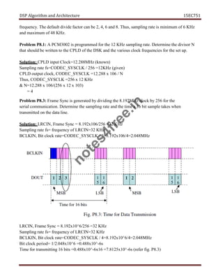 DSP Algorithm and Architecture 15EC751
frequency. The default divide factor can be 2, 4, 6 and 8. Thus, sampling rate is minimum of 6 KHz
and maximum of 48 KHz.
Problem P8.1: A PCM3002 is programmed for the 12 KHz sampling rate. Determine the divisor N
that should be written to the CPLD of the DSK and the various clock frequencies for the set up.
Solution: CPLD input Clock=12.288MHz (known)
Sampling rate fs=CODEC_SYSCLK / 256 =12KHz (given)
CPLD output clock, CODEC_SYSCLK =12.288 x 106 / N
Thus, CODEC_SYSCLK =256 x 12 KHz
& N=12.288 x 106/(256 x 12 x 103)
= 4
Problem P8.3: Frame Sync is generated by dividing the 8.192MHz clock by 256 for the
serial communication. Determine the sampling rate and the time a 16 bit sample takes when
transmitted on the data line.
Solution: LRCIN, Frame Sync = 8.192x106/256 =32 KHz
Sampling rate fs= frequency of LRCIN=32 KHz
BCLKIN, Bit clock rate=CODEC_SYSCLK / 4=8.192x106/4=2.048MHz
LRCIN, Frame Sync = 8.192x10^6/256 =32 KHz
Sampling rate fs= frequency of LRCIN=32 KHz
BCLKIN, Bit clock rate=CODEC_SYSCLK / 4=8.192x10^6/4=2.048MHz
Bit clock period= 1/2.048x10^6 =0.488x10^-6s
Time for transmitting 16 bits =0.488x10^-6x16 =7.8125x10^-6s (refer fig. P8.3)
n
o
t
e
s
4
f
r
e
e
.
i
n
 