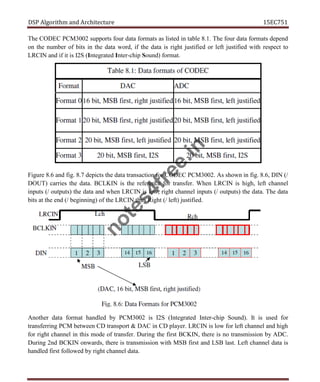 DSP Algorithm and Architecture 15EC751
The CODEC PCM3002 supports four data formats as listed in table 8.1. The four data formats depend
on the number of bits in the data word, if the data is right justified or left justified with respect to
LRCIN and if it is I2S (Integrated Inter-chip Sound) format.
Figure 8.6 and fig. 8.7 depicts the data transaction for CODEC PCM3002. As shown in fig. 8.6, DIN (/
DOUT) carries the data. BCLKIN is the reference for transfer. When LRCIN is high, left channel
inputs (/ outputs) the data and when LRCIN is low, right channel inputs (/ outputs) the data. The data
bits at the end (/ beginning) of the LRCIN thus Right (/ left) justified.
Another data format handled by PCM3002 is I2S (Integrated Inter-chip Sound). It is used for
transferring PCM between CD transport & DAC in CD player. LRCIN is low for left channel and high
for right channel in this mode of transfer. During the first BCKIN, there is no transmission by ADC.
During 2nd BCKIN onwards, there is transmission with MSB first and LSB last. Left channel data is
handled first followed by right channel data.
n
o
t
e
s
4
f
r
e
e
.
i
n
 