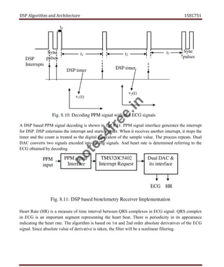 DSP Algorithm and Architecture 15EC751
A DSP based PPM signal decoding is shown in fig. 8.11. PPM signal interface generates the interrupt
for DSP. DSP entertains the interrupt and starts a timer. When it receives another interrupt, it stops the
timer and the count is treated as the digital equivalent of the sample value. The process repeats. Dual
DAC converts two signals encoded into analog signals. And heart rate is determined referring to the
ECG obtained by decoding
Heart Rate (HR) is a measure of time interval between QRS complexes in ECG signal. QRS complex
in ECG is an important segment representing the heart beat. There is periodicity in its appearance
indicating the heart rate. The algorithm is based on 1st and 2nd order absolute derivatives of the ECG
signal. Since absolute value of derivative is taken, the filter will be a nonlinear filtering.
n
o
t
e
s
4
f
r
e
e
.
i
n
 