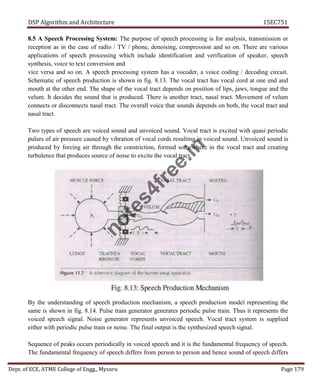 DSP Algorithm and Architecture 15EC751
Dept. of ECE, ATME College of Engg., Mysuru Page 179
8.5 A Speech Processing System: The purpose of speech processing is for analysis, transmission or
reception as in the case of radio / TV / phone, denoising, compression and so on. There are various
applications of speech processing which include identification and verification of speaker, speech
synthesis, voice to text conversion and
vice versa and so on. A speech processing system has a vocoder, a voice coding / decoding circuit.
Schematic of speech production is shown in fig. 8.13. The vocal tract has vocal cord at one end and
mouth at the other end. The shape of the vocal tract depends on position of lips, jaws, tongue and the
velum. It decides the sound that is produced. There is another tract, nasal tract. Movement of velum
connects or disconnects nasal tract. The overall voice that sounds depends on both, the vocal tract and
nasal tract.
Two types of speech are voiced sound and unvoiced sound. Vocal tract is excited with quasi periodic
pulses of air pressure caused by vibration of vocal cords resulting in voiced sound. Unvoiced sound is
produced by forcing air through the constriction, formed somewhere in the vocal tract and creating
turbulence that produces source of noise to excite the vocal tract.
By the understanding of speech production mechanism, a speech production model representing the
same is shown in fig. 8.14. Pulse train generator generates periodic pulse train. Thus it represents the
voiced speech signal. Noise generator represents unvoiced speech. Vocal tract system is supplied
either with periodic pulse train or noise. The final output is the synthesized speech signal.
Sequence of peaks occurs periodically in voiced speech and it is the fundamental frequency of speech.
The fundamental frequency of speech differs from person to person and hence sound of speech differs
n
o
t
e
s
4
f
r
e
e
.
i
n
 