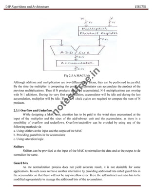 DSP Algorithms and Architecture 15EC751
Fig 2.5 A MAC Unit
Although addition and multiplication are two different operations, they can be performed in parallel.
By the time the multiplier is computing the product, accumulator can accumulate the product of the
previous multiplications. Thus if N products are to be accumulated, N-1 multiplications can overlap
with N-1 additions. During the very first multiplication, accumulator will be idle and during the last
accumulation, multiplier will be idle. Thus N+1 clock cycles are required to compute the sum of N
products.
2.3.1 Overflow and Underflow
While designing a MAC unit, attention has to be paid to the word sizes encountered at the
input of the multiplier and the sizes of the add/subtract unit and the accumulator, as there is a
possibility of overflow and underflows. Overflow/underflow can be avoided by using any of the
following methods viz
a. Using shifters at the input and the output of the MAC
b. Providing guard bits in the accumulator
c. Using saturation logic
Shifters
Shifters can be provided at the input of the MAC to normalize the data and at the output to de
normalize the same.
Guard bits
As the normalization process does not yield accurate result, it is not desirable for some
applications. In such cases we have another alternative by providing additional bits called guard bits in
the accumulator so that there will not be any overflow error. Here the add/subtract unit also has to be
modified appropriately to manage the additional bits of the accumulator.
n
o
t
e
s
4
f
r
e
e
.
i
n
 