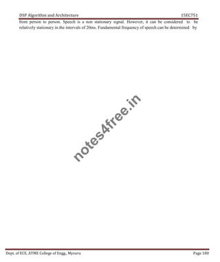 DSP Algorithm and Architecture 15EC751
Dept. of ECE, ATME College of Engg., Mysuru Page 180
from person to person. Speech is a non stationary signal. However, it can be considered to be
relatively stationary in the intervals of 20ms. Fundamental frequency of speech can be determined by
n
o
t
e
s
4
f
r
e
e
.
i
n
 