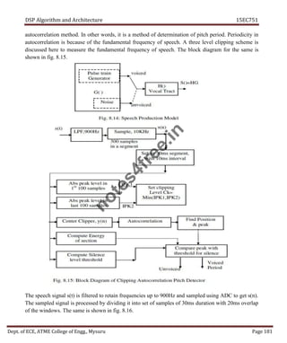 DSP Algorithm and Architecture 15EC751
Dept. of ECE, ATME College of Engg., Mysuru Page 181
autocorrelation method. In other words, it is a method of determination of pitch period. Periodicity in
autocorrelation is because of the fundamental frequency of speech. A three level clipping scheme is
discussed here to measure the fundamental frequency of speech. The block diagram for the same is
shown in fig. 8.15.
The speech signal s(t) is filtered to retain frequencies up to 900Hz and sampled using ADC to get s(n).
The sampled signal is processed by dividing it into set of samples of 30ms duration with 20ms overlap
of the windows. The same is shown in fig. 8.16.
n
o
t
e
s
4
f
r
e
e
.
i
n
 