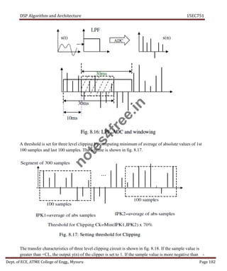 DSP Algorithm and Architecture 15EC751
Dept. of ECE, ATME College of Engg., Mysuru Page 182
A threshold is set for three level clipping by computing minimum of average of absolute values of 1st
100 samples and last 100 samples. The scheme is shown in fig. 8.17.
The transfer characteristics of three level clipping circuit is shown in fig. 8.18. If the sample value is
greater than +CL, the output y(n) of the clipper is set to 1. If the sample value is more negative than -
n
o
t
e
s
4
f
r
e
e
.
i
n
 