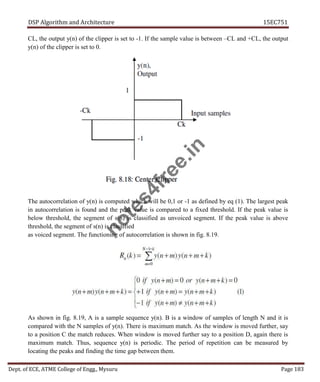 DSP Algorithm and Architecture 15EC751
Dept. of ECE, ATME College of Engg., Mysuru Page 183
CL, the output y(n) of the clipper is set to -1. If the sample value is between –CL and +CL, the output
y(n) of the clipper is set to 0.
The autocorrelation of y(n) is computed which will be 0,1 or -1 as defined by eq (1). The largest peak
in autocorrelation is found and the peak value is compared to a fixed threshold. If the peak value is
below threshold, the segment of s(n) is classified as unvoiced segment. If the peak value is above
threshold, the segment of s(n) is classified
as voiced segment. The functioning of autocorrelation is shown in fig. 8.19.
As shown in fig. 8.19, A is a sample sequence y(n). B is a window of samples of length N and it is
compared with the N samples of y(n). There is maximum match. As the window is moved further, say
to a position C the match reduces. When window is moved further say to a position D, again there is
maximum match. Thus, sequence y(n) is periodic. The period of repetition can be measured by
locating the peaks and finding the time gap between them.
n
o
t
e
s
4
f
r
e
e
.
i
n
 
