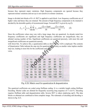 DSP Algorithm and Architecture 15EC751
Dept. of ECE, ATME College of Engg., Mysuru Page 186
because they represent major variations. High frequency components are ignored because they
represent minute variations and our eye is not sensitive to minute variations.
Image is divided into blocks of 8 x 8. DCT is applied to each block. Low frequency coefficients are of
higher value and hence they are retained. The amount of high frequency components to be retained is
decided by the desirable quality of reconstructed image. Forward DCT is given by eq (2).
Since the coefficients values may vary with a large range, they are quantized. As already noted low
frequency coefficients are significant and high frequency coefficients are insignificant, they are
allotted varying number of bits. Significant coefficients are quantized precisely, with more bits and
insignificant coefficients are quantized coarsely,
with fewer bits. To achieve this, a quantization table as shown in fig. 8.20 is employed. The contents
of Quantization Table indicate the step size for quantization. An entry as smaller value implies smaller
step size, leading to more bits for the coefficients and vice
versa.
The quantized coefficients are coded using Huffman coding. It is a variable length coding Huffman
Encoding. Shorter codes are allotted for frequently occurring long sequence of 1’s & 0’s. Decoding
requires Huffman table and dequantization table. Inverse DCT is taken employing eq(3). The data
blocks so obtained are combined to form complete image. The schematic of encoding and decoding is
shown in fig. 8.21.
n
o
t
e
s
4
f
r
e
e
.
i
n
 
