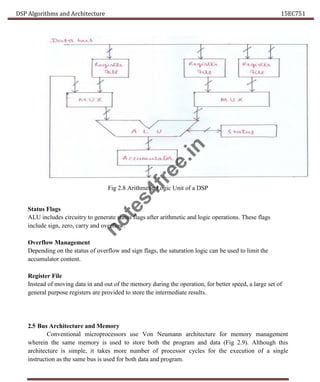 DSP Algorithms and Architecture 15EC751
Fig 2.8 Arithmetic Logic Unit of a DSP
Status Flags
ALU includes circuitry to generate status flags after arithmetic and logic operations. These flags
include sign, zero, carry and overflow.
Overflow Management
Depending on the status of overflow and sign flags, the saturation logic can be used to limit the
accumulator content.
Register File
Instead of moving data in and out of the memory during the operation, for better speed, a large set of
general purpose registers are provided to store the intermediate results.
2.5 Bus Architecture and Memory
Conventional microprocessors use Von Neumann architecture for memory management
wherein the same memory is used to store both the program and data (Fig 2.9). Although this
architecture is simple, it takes more number of processor cycles for the execution of a single
instruction as the same bus is used for both data and program.
n
o
t
e
s
4
f
r
e
e
.
i
n
 