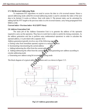 DSP Algorithms and Architecture 15EC751
2.7.2 Bit Reversed Addressing Mode
To implement FFT algorithms we need to access the data in a bit reversed manner. Hence a
special addressing mode called bit reversed addressing mode is used to calculate the index of the next
data to be fetched. It works as follows. Start with index 0. The present index can be calculated by
adding half the FFT length to the previous index in a bit reversed manner, carry being propagated from
MSB to LSB.
Current index= Previous index+ B (1/2(FFT Size))
2.8 Address Generation Unit
The main job of the Address Generation Unit is to generate the address of the operands
required to carry out the operation. They have to work fast in order to satisfy the timing constraints. As
the address generation unit has to perform some mathematical operations in order to calculate the
operand address, it is provided with a separate ALU.
Address generation typically involves one of the following operations.
a. Getting value from immediate operand, register or a memory location
b. Incrementing/ decrementing the current address
c. Adding/subtracting the offset from the current address
d. Adding/subtracting the offset from the current address and generating new address according to
circular addressing mode
e. Generating new address using bit reversed addressing mode
The block diagram of a typical address generation unit is as shown in figure 2.13.
Fig 2.13 Address generation unit
n
o
t
e
s
4
f
r
e
e
.
i
n
 