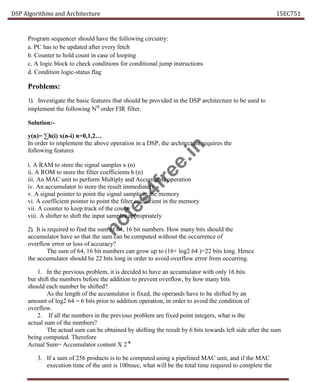 DSP Algorithms and Architecture 15EC751
Program sequencer should have the following circuitry:
a. PC has to be updated after every fetch
b. Counter to hold count in case of looping
c. A logic block to check conditions for conditional jump instructions
d. Condition logic-status flag
Problems:
1). Investigate the basic features that should be provided in the DSP architecture to be used to
implement the following Nth
order FIR filter.
Solution:-
y(n)= ∑h(i) x(n-i) n=0,1,2…
In order to implement the above operation in a DSP, the architecture requires the
following features
i. A RAM to store the signal samples x (n)
ii. A ROM to store the filter coefficients h (n)
iii. An MAC unit to perform Multiply and Accumulate operation
iv. An accumulator to store the result immediately
v. A signal pointer to point the signal sample in the memory
vi. A coefficient pointer to point the filter coefficient in the memory
vii. A counter to keep track of the count
viii. A shifter to shift the input samples appropriately
2). It is required to find the sum of 64, 16 bit numbers. How many bits should the
accumulator have so that the sum can be computed without the occurrence of
overflow error or loss of accuracy?
The sum of 64, 16 bit numbers can grow up to (16+ log2 64 )=22 bits long. Hence
the accumulator should be 22 bits long in order to avoid overflow error from occurring.
1. In the previous problem, it is decided to have an accumulator with only 16 bits
but shift the numbers before the addition to prevent overflow, by how many bits
should each number be shifted?
As the length of the accumulator is fixed, the operands have to be shifted by an
amount of log2 64 = 6 bits prior to addition operation, in order to avoid the condition of
overflow.
2. If all the numbers in the previous problem are fixed point integers, what is the
actual sum of the numbers?
The actual sum can be obtained by shifting the result by 6 bits towards left side after the sum
being computed. Therefore
Actual Sum= Accumulator content X 2 6
3. If a sum of 256 products is to be computed using a pipelined MAC unit, and if the MAC
execution time of the unit is 100nsec, what will be the total time required to complete the
n
o
t
e
s
4
f
r
e
e
.
i
n
 