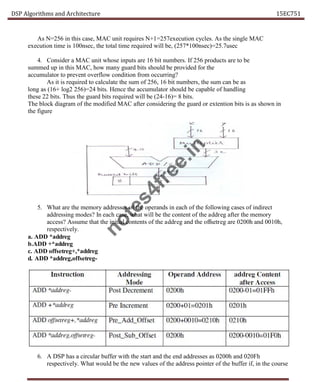 DSP Algorithms and Architecture 15EC751
As N=256 in this case, MAC unit requires N+1=257execution cycles. As the single MAC
execution time is 100nsec, the total time required will be, (257*100nsec)=25.7usec
4. Consider a MAC unit whose inputs are 16 bit numbers. If 256 products are to be
summed up in this MAC, how many guard bits should be provided for the
accumulator to prevent overflow condition from occurring?
As it is required to calculate the sum of 256, 16 bit numbers, the sum can be as
long as (16+ log2 256)=24 bits. Hence the accumulator should be capable of handling
these 22 bits. Thus the guard bits required will be (24-16)= 8 bits.
The block diagram of the modified MAC after considering the guard or extention bits is as shown in
the figure
5. What are the memory addresses of the operands in each of the following cases of indirect
addressing modes? In each case, what will be the content of the addreg after the memory
access? Assume that the initial contents of the addreg and the offsetreg are 0200h and 0010h,
respectively.
a. ADD *addreg
b.ADD +*addreg
c. ADD offsetreg+,*addreg
d. ADD *addreg,offsetreg-
6. A DSP has a circular buffer with the start and the end addresses as 0200h and 020Fh
respectively. What would be the new values of the address pointer of the buffer if, in the course
n
o
t
e
s
4
f
r
e
e
.
i
n
 