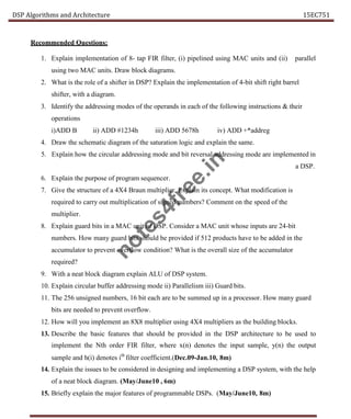 DSP Algorithms and Architecture 15EC751
Recommended Questions:
1. Explain implementation of 8- tap FIR filter, (i) pipelined using MAC units and (ii) parallel
using two MAC units. Draw block diagrams.
2. What is the role of a shifter in DSP? Explain the implementation of 4-bit shift right barrel
shifter, with a diagram.
3. Identify the addressing modes of the operands in each of the following instructions & their
operations
i)ADD B ii) ADD #1234h iii) ADD 5678h iv) ADD +*addreg
4. Draw the schematic diagram of the saturation logic and explain the same.
5. Explain how the circular addressing mode and bit reversal addressing mode are implemented in
a DSP.
6. Explain the purpose of program sequencer.
7. Give the structure of a 4X4 Braun multiplier, Explain its concept. What modification is
required to carry out multiplication of signed numbers? Comment on the speed of the
multiplier.
8. Explain guard bits in a MAC unit of DSP. Consider a MAC unit whose inputs are 24-bit
numbers. How many guard bits should be provided if 512 products have to be added in the
accumulator to prevent overflow condition? What is the overall size of the accumulator
required?
9. With a neat block diagram explain ALU of DSP system.
10. Explain circular buffer addressing mode ii) Parallelism iii) Guard bits.
11. The 256 unsigned numbers, 16 bit each are to be summed up in a processor. How many guard
bits are needed to prevent overflow.
12. How will you implement an 8X8 multiplier using 4X4 multipliers as the building blocks.
13. Describe the basic features that should be provided in the DSP architecture to be used to
implement the Nth order FIR filter, where x(n) denotes the input sample, y(n) the output
sample and h(i) denotes ith
filter coefficient.(Dec.09-Jan.10, 8m)
14. Explain the issues to be considered in designing and implementing a DSP system, with the help
of a neat block diagram. (May/June10 , 6m)
15. Briefly explain the major features of programmable DSPs. (May/June10, 8m)
n
o
t
e
s
4
f
r
e
e
.
i
n
 