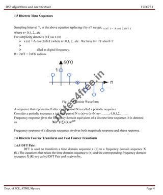 DSP Algorithms and Architecture 15EC751
Dept. of ECE., ATME, Mysuru Page 4
1.5 Discrete Time Sequences
Sampling Interval T, in the above equation replacing t by nT we get,
where n= 0,1, 2,..etc
For simplicity denote x (nT) as x (n)
 x (n) = A cos (2πfnT) where n= 0,1, 2,..etc. We have fs=1/T also θ=T

 alled as digital frequency.
θ = 2πfT = 2πf/fs radians
Fig 1.5 A Cosine Waveform
A sequence that repeats itself after every period N is called a periodic sequence.
Consider a periodic sequence x (n) with period N x (n)=x (n+N) n=……..,-1,0,1,2,……..
Frequency response gives the frequency domain equivalent of a discrete time sequence. It is denoted
as X(ejθ
)=∑x(n) e-jnθ
Frequency response of a discrete sequence involves both magnitude response and phase response.
1.6 Discrete Fourier Transform and Fast Fourier Transform
1.6.1 DFT Pair:
DFT is used to transform a time domain sequence x (n) to a frequency domain sequence X
(K).The equations that relate the time domain sequence x (n) and the corresponding frequency domain
sequence X (K) are called DFT Pair and is given by,
)
2
cos(
)
( fnT
A
nT
x 

n
o
t
e
s
4
f
r
e
e
.
i
n
 