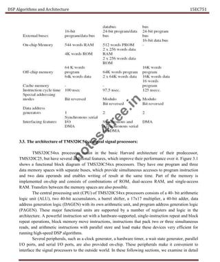 DSP Algorithms and Architecture 15EC751
3.3. The architecture of TMS320C54xx digital signal processors:
TMS320C54xx processors retain in the basic Harvard architecture of their predecessor,
TMS320C25, but have several additional features, which improve their performance over it. Figure 3.1
shows a functional block diagram of TMS320C54xx processors. They have one program and three
data memory spaces with separate buses, which provide simultaneous accesses to program instruction
and two data operands and enables writing of result at the same time. Part of the memory is
implemented on-chip and consists of combinations of ROM, dual-access RAM, and single-access
RAM. Transfers between the memory spaces are also possible.
The central processing unit (CPU) of TMS320C54xx processors consists of a 40- bit arithmetic
logic unit (ALU), two 40-bit accumulators, a barrel shifter, a 17x17 multiplier, a 40-bit adder, data
address generation logic (DAGEN) with its own arithmetic unit, and program address generation logic
(PAGEN). These major functional units are supported by a number of registers and logic in the
architecture. A powerful instruction set with a hardware-supported, single-instruction repeat and block
repeat operations, block memory move instructions, instructions that pack two or three simultaneous
reads, and arithmetic instructions with parallel store and load make these devices very efficient for
running high-speed DSP algorithms.
Several peripherals, such as a clock generator, a hardware timer, a wait state generator, parallel
I/O ports, and serial I/O ports, are also provided on-chip. These peripherals make it convenient to
interface the signal processors to the outside world. In these following sections, we examine in detail
n
o
t
e
s
4
f
r
e
e
.
i
n
 