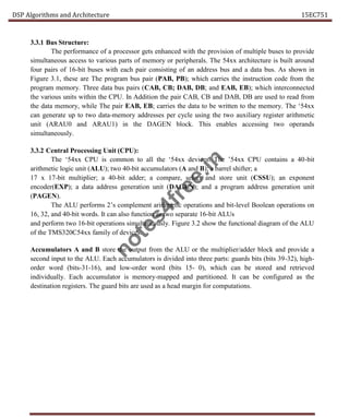 DSP Algorithms and Architecture 15EC751
3.3.1 Bus Structure:
The performance of a processor gets enhanced with the provision of multiple buses to provide
simultaneous access to various parts of memory or peripherals. The 54xx architecture is built around
four pairs of 16-bit buses with each pair consisting of an address bus and a data bus. As shown in
Figure 3.1, these are The program bus pair (PAB, PB); which carries the instruction code from the
program memory. Three data bus pairs (CAB, CB; DAB, DB; and EAB, EB); which interconnected
the various units within the CPU. In Addition the pair CAB, CB and DAB, DB are used to read from
the data memory, while The pair EAB, EB; carries the data to be written to the memory. The ‘54xx
can generate up to two data-memory addresses per cycle using the two auxiliary register arithmetic
unit (ARAU0 and ARAU1) in the DAGEN block. This enables accessing two operands
simultaneously.
3.3.2 Central Processing Unit (CPU):
The ‘54xx CPU is common to all the ‘54xx devices. The ’54xx CPU contains a 40-bit
arithmetic logic unit (ALU); two 40-bit accumulators (A and B); a barrel shifter; a
17 x 17-bit multiplier; a 40-bit adder; a compare, select and store unit (CSSU); an exponent
encoder(EXP); a data address generation unit (DAGEN); and a program address generation unit
(PAGEN).
The ALU performs 2’s complement arithmetic operations and bit-level Boolean operations on
16, 32, and 40-bit words. It can also function as two separate 16-bit ALUs
and perform two 16-bit operations simultaneously. Figure 3.2 show the functional diagram of the ALU
of the TMS320C54xx family of devices.
Accumulators A and B store the output from the ALU or the multiplier/adder block and provide a
second input to the ALU. Each accumulators is divided into three parts: guards bits (bits 39-32), high-
order word (bits-31-16), and low-order word (bits 15- 0), which can be stored and retrieved
individually. Each accumulator is memory-mapped and partitioned. It can be configured as the
destination registers. The guard bits are used as a head margin for computations.
n
o
t
e
s
4
f
r
e
e
.
i
n
 