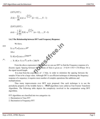 DSP Algorithms and Architecture 15EC751
Dept. of ECE., ATME, Mysuru Page 5
1.6.2 The Relationship between DFT and Frequency Response:
We have,
410
/*-
From the above expression it is clear that we can use DFT to find the Frequency response of a
the signal record length.
It is clear from the expression of
samples N has to be a large value. Although DFT is an efficient technique of obtaining the frequency
response of a sequence, it requires more number of complex operations like additions and
multiplications.
Thus many improvements over DFT were proposed. One such technique is to use the
periodicity property of the twiddle factor e . Those algorithms were called as Fast Fourier Transform
Algorithms. The following table depicts the complexity involved in the computation using DFT
algorithms.
FFT algorithms are classified into two categories via
1. Decimation in Time FFT
2. Decimation in Frequency FFT
n
o
t
e
s
4
f
r
e
e
.
i
n
 