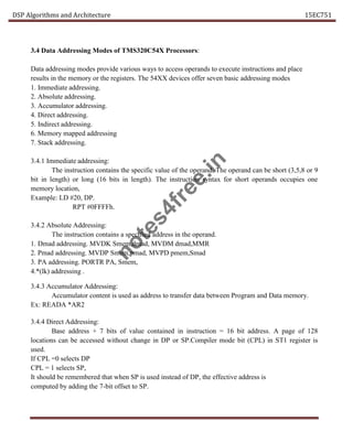 DSP Algorithms and Architecture 15EC751
3.4 Data Addressing Modes of TMS320C54X Processors:
Data addressing modes provide various ways to access operands to execute instructions and place
results in the memory or the registers. The 54XX devices offer seven basic addressing modes
1. Immediate addressing.
2. Absolute addressing.
3. Accumulator addressing.
4. Direct addressing.
5. Indirect addressing.
6. Memory mapped addressing
7. Stack addressing.
3.4.1 Immediate addressing:
The instruction contains the specific value of the operand. The operand can be short (3,5,8 or 9
bit in length) or long (16 bits in length). The instruction syntax for short operands occupies one
memory location,
Example: LD #20, DP.
RPT #0FFFFh.
3.4.2 Absolute Addressing:
The instruction contains a specified address in the operand.
1. Dmad addressing. MVDK Smem,dmad, MVDM dmad,MMR
2. Pmad addressing. MVDP Smem,pmad, MVPD pmem,Smad
3. PA addressing. PORTR PA, Smem,
4.*(lk) addressing .
3.4.3 Accumulator Addressing:
Accumulator content is used as address to transfer data between Program and Data memory.
Ex: READA *AR2
3.4.4 Direct Addressing:
Base address + 7 bits of value contained in instruction = 16 bit address. A page of 128
locations can be accessed without change in DP or SP.Compiler mode bit (CPL) in ST1 register is
used.
If CPL =0 selects DP
CPL = 1 selects SP,
It should be remembered that when SP is used instead of DP, the effective address is
computed by adding the 7-bit offset to SP.
n
o
t
e
s
4
f
r
e
e
.
i
n
 