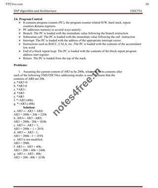 VTUlive.com 59
DSP Algorithm and Architecture 15EC751
3.6. Program Control
 It contains program counter (PC), the program counter related H/W, hard stack, repeat
counters &status registers.
 PC addresses memory in several ways namely:
 Branch: The PC is loaded with the immediate value following the branch instruction
 Subroutine call: The PC is loaded with the immediate value following the call instruction
 Interrupt: The PC is loaded with the address of the appropriate interrupt vector.
 Instructions such as BACC, CALA, etc ;The PC is loaded with the contents of the accumulator
low word
 End of a block repeat loop: The PC is loaded with the contents of the block repeat program
address start register.
 Return: The PC is loaded from the top of the stack.
Problems:
1. Assuming the current content of AR3 to be 200h, what will be its contents after
each of the following TMS320C54xx addressing modes is used? Assume that the
contents of AR0 are 20h.
a. *AR3+0
b. *AR3-0
c. *AR3+
d. *AR3
e. *AR3
f. *+AR3 (40h)
g. *+AR3 (-40h)
Solution:
a. AR3 ← AR3 + AR0;
AR3 = 200h + 20h = 220h
b. AR3← AR3 - AR0;
AR3 = 200h - 20h = 1E0h
c. AR3 ← AR3 + 1;
AR3 = 200h + 1 = 201h
d. AR3 ← AR3 - 1;
AR3 = 200h - 1 = 1FFh
e. AR3 is not modified.
AR3 = 200h
f. AR3 ← AR3 + 40h;
AR3 = 200 + 40h = 240h
g. AR3 ← AR3 - 40h;
AR3 = 200 - 40h = 1C0h
n
o
t
e
s
4
f
r
e
e
.
i
n
 