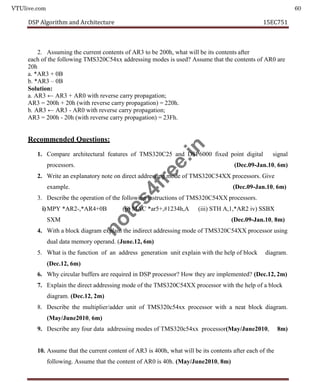 VTUlive.com 60
DSP Algorithm and Architecture 15EC751
2. Assuming the current contents of AR3 to be 200h, what will be its contents after
each of the following TMS320C54xx addressing modes is used? Assume that the contents of AR0 are
20h
a. *AR3 + 0B
b. *AR3 – 0B
Solution:
a. AR3 ← AR3 + AR0 with reverse carry propagation;
AR3 = 200h + 20h (with reverse carry propagation) = 220h.
b. AR3 ← AR3 - AR0 with reverse carry propagation;
AR3 = 200h - 20h (with reverse carry propagation) = 23Fh.
Recommended Questions:
1. Compare architectural features of TMS320C25 and DSP6000 fixed point digital signal
processors. (Dec.09-Jan.10, 6m)
2. Write an explanatory note on direct addressing mode of TMS320C54XX processors. Give
example. (Dec.09-Jan.10, 6m)
3. Describe the operation of the following instructions of TMS320C54XX processors.
i) MPY *AR2-,*AR4+0B (ii) MAC *ar5+,#1234h,A (iii) STH A,1,*AR2 iv) SSBX
SXM (Dec.09-Jan.10, 8m)
4. With a block diagram explain the indirect addressing mode of TMS320C54XX processor using
dual data memory operand. (June.12, 6m)
5. What is the function of an address generation unit explain with the help of block diagram.
(Dec.12, 6m)
6. Why circular buffers are required in DSP processor? How they are implemented? (Dec.12, 2m)
7. Explain the direct addressing mode of the TMS320C54XX processor with the help of a block
diagram. (Dec.12, 2m)
8. Describe the multiplier/adder unit of TMS320c54xx processor with a neat block diagram.
(May/June2010, 6m)
9. Describe any four data addressing modes of TMS320c54xx processor(May/June2010, 8m)
10. Assume that the current content of AR3 is 400h, what will be its contents after each of the
following. Assume that the content of AR0 is 40h. (May/June2010, 8m)
n
o
t
e
s
4
f
r
e
e
.
i
n
 