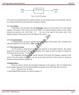DSP Algorithms and Architecture 15EC751
Dept. of ECE., ATME, Mysuru Page 7
k
LTI systems are characterized by its impulse response or unit sample response in time domain whereas
it is characterized by the system function in frequency domain.
1.7.1 Convolution
Convolution is the operation that related the input output of an LTI system, to its unit sample
response. The output of the system y(n) for the input x (n) and the impulse response of the system
being h (n) is given as y (n) = x(n) * h(n) = ∑ -k), x(n) is the input of the system, h(n) is the
impulse response of the system, y(n) is the output of the system.
1.7.2 Z Transformation
Z Transformations are used to find the frequency response of the system. The Z Transform for
a discrete sequence x (n) is given by, X(Z)= ∑x(n) z-n
1.7.3 The System Function
An LTI system is characterized by its System function or the transfer function. The system
function of a system is the ratio of the Z transformation of its output to that of its input. It is denoted as
H (Z) and is given by H (Z) = Y (Z)/ X (Z).
The magnitude and phase of the transfer function H (Z) gives the frequency response of the
system. From the transfer function we can also get the poles and zeros of the system by solving its
numerator and denominator respectively.
1.8 Digital Filters
Filters are used to remove the unwanted components in the sequence. They are characterized
by the impulse response h (n). The general difference equation for an Nth order filter is given by
∑aky(n-k)+ ∑ x(n-k)
A typical digital filter structure is as shown in figure 1.7.
n
o
t
e
s
4
f
r
e
e
.
i
n
 