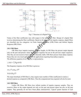 DSP Algorithms and Architecture 15EC751
Dept. of ECE., ATME, Mysuru Page 8
Fig 1.7 Structure of a Digital Filter
Values of the filter coefficients vary with respect to the type of the filter. Design of a digital filter
involves determining the filter coefficients. Based on the length of the impulse response, digital filters
are classified into two categories via Finite Impulse Response (FIR) Filters and Infinite Impulse
Response (IIR) Filters.
1.8.1 FIR Filters
FIR filters have impulse responses of finite lengths. In FIR filters the present output depends
only on the past and present values of the input sequence but not on the previous output sequences.
Thus they are non-recursive hence they are inherently stable. FIR filters possess linear phase response.
Hence they are very much applicable for the applications requiring linear phase response.
The difference equation of an FIR filter is represented as
The frequency response of an FIR filter is given as
The major drawback of FIR filters is, they require more number of filter coefficients to realize a
desired response as compared to IIR filters. Thus the computational time required will also be more.
1.8.2 IIR Filters
Unlike FIR filters, IIR filters have infinite number of impulse response samples. They are
recursive filters as the output depends not only on the past and present inputs but also on the past
outputs. They generally do not have linear phase characteristics. Typical system function of such
n
o
t
e
s
4
f
r
e
e
.
i
n
 
