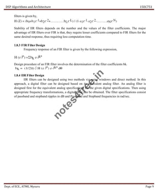 DSP Algorithms and Architecture 15EC751
Dept. of ECE., ATME, Mysuru Page 9
filters is given by,
Stability of IIR filters depends on the number and the values of the filter coefficients. The major
advantage of IIR filters over FIR is that, they require lesser coefficients compared to FIR filters for the
same desired response, thus requiring less computation time.
1.8.3 FIR Filter Design
Frequency response of an FIR filter is given by the following expression,
Design procedure of an FIR filter involves the determination of the filter coefficients bk.
1.8.4 IIR Filter Design
IIR filters can be designed using two methods viz using windows and direct method. In this
approach, a digital filter can be designed based on its equivalent analog filter. An analog filter is
designed first for the equivalent analog specifications for the given digital specifications. Then using
appropriate frequency transformations, a digital filter can be obtained. The filter specifications consist
of passband and stopband ripples in dB and Passband and Stopband frequencies in rad/sec.
n
o
t
e
s
4
f
r
e
e
.
i
n
 