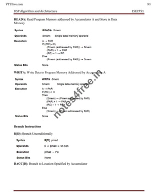 VTUlive.com 93
DSP Algorithm and Architecture 15EC751
READA: Read Program Memory addressed by Accumulator A and Store in Data
Memory
WRITA: Write Data to Program Memory Addressed by Accumulator A
Branch Instructions
B[D]: Branch Unconditionally
BACC[D]: Branch to Location Specified by Accumulator
n
o
t
e
s
4
f
r
e
e
.
i
n
 