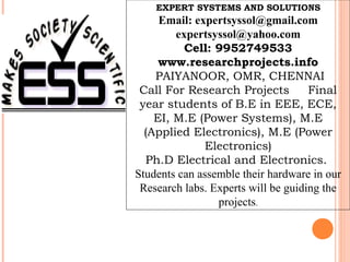 EXPERT SYSTEMS AND SOLUTIONS
     Email: expertsyssol@gmail.com
        expertsyssol@yahoo.com
          Cell: 9952749533
     www.researchprojects.info
    PAIYANOOR, OMR, CHENNAI
 Call For Research Projects          Final
 year students of B.E in EEE, ECE,
    EI, M.E (Power Systems), M.E
  (Applied Electronics), M.E (Power
              Electronics)
  Ph.D Electrical and Electronics.
Students can assemble their hardware in our
 Research labs. Experts will be guiding the
                 projects.
 