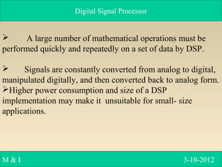 Digital Signal Processor
M & I 3-10-2012
 A large number of mathematical operations must be
performed quickly and repeatedly on a set of data by DSP.
 Signals are constantly converted from analog to digital,
manipulated digitally, and then converted back to analog form.
Higher power consumption and size of a DSP
implementation may make it unsuitable for small- size
applications.
 