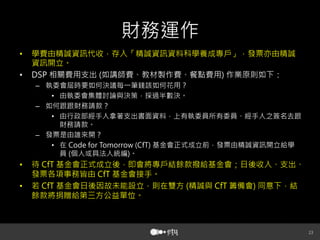 財務運作
• 
• 

學費由精誠資訊代收，存入「精誠資訊資料科學養成專戶」，發票亦由精誠
資訊開立。
相關費用支出 如講師費、教材製作費、餐點費用 作業原則如下：
–  執委會屆時要如何決議每一筆錢該如何花用？
•  由執委會集體討論與決策，採過半數決。
–  如何跟跟財務請款？
•  由行政部經手人拿著支出書面資料，上有執委員所有委員、經手人之簽名去跟
財務請款。
–  發票是由誰來開？
•  在
基金會正式成立前，發票由精誠資訊開立給學
員 個人或具法人統編 。

• 
• 

待
基金會正式成立後，即會將專戶結餘款撥給基金會；日後收入、支出、
發票各項事務皆由
基金會接手。
若
基金會日後因故未能設立，則在雙方 精誠與
籌備會 同意下，結
餘款將捐贈給第三方公益單位。





 