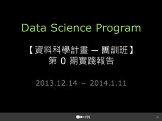 Data Science Program
【資料科學計畫 ─ 團訓班】
第 0 期實踐報告
2013.12.14 ～ 2014.1.11





 