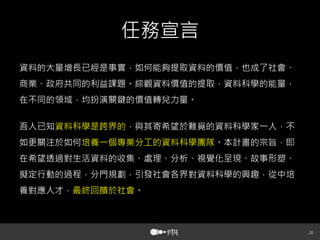 任務宣言
資料的大量增長已經是事實，如何能夠提取資料的價值，也成了社會、
商業、政府共同的利益課題。綜觀資料價值的提取，資料科學的能量，
在不同的領域，均扮演關鍵的價值轉兌力量。
吾人已知資料科學是跨界的，與其寄希望於難覓的資料科學家一人，不
如更關注於如何培養一個專業分工的資料科學團隊。本計畫的宗旨，即
在希望透過對生活資料的收集、處理、分析、視覺化呈現、故事形塑、
擬定行動的過程，分門規劃，引發社會各界對資料科學的興趣，從中培
養對應人才，最終回饋於社會。



 