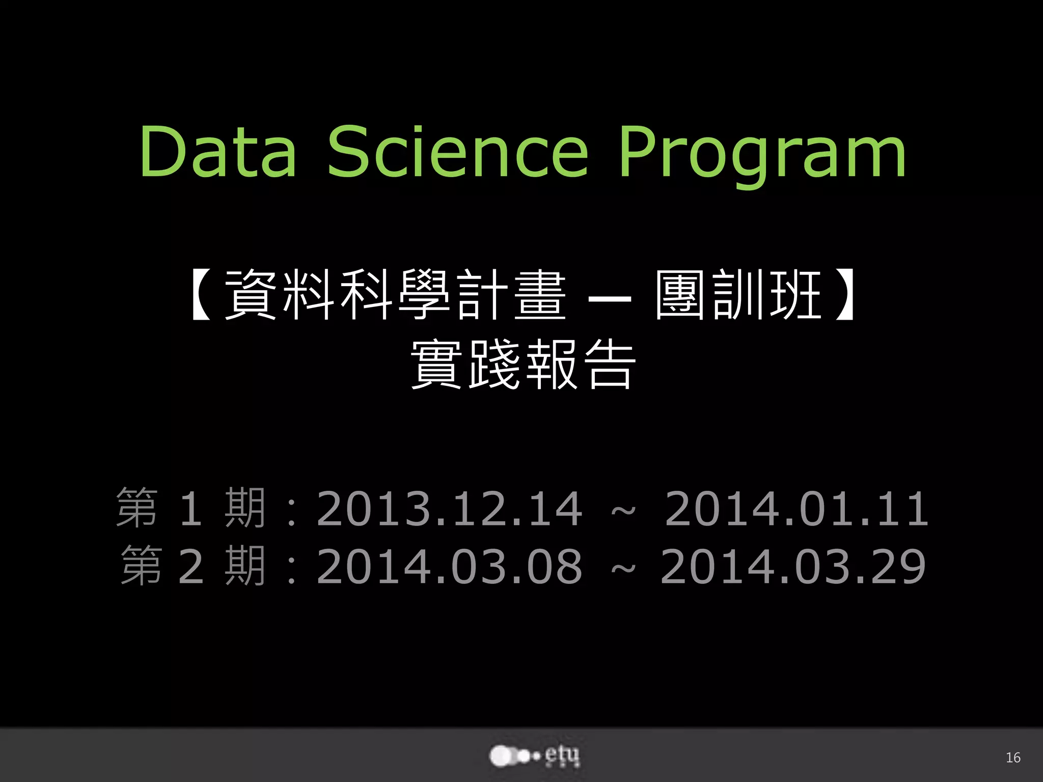 16
Data Science Program
【資料科學計畫 ─ 團訓班】
實踐報告
第 1 期：2013.12.14 ～ 2014.01.11
第 2 期：2014.03.08 ～ 2014.03.29 
 
