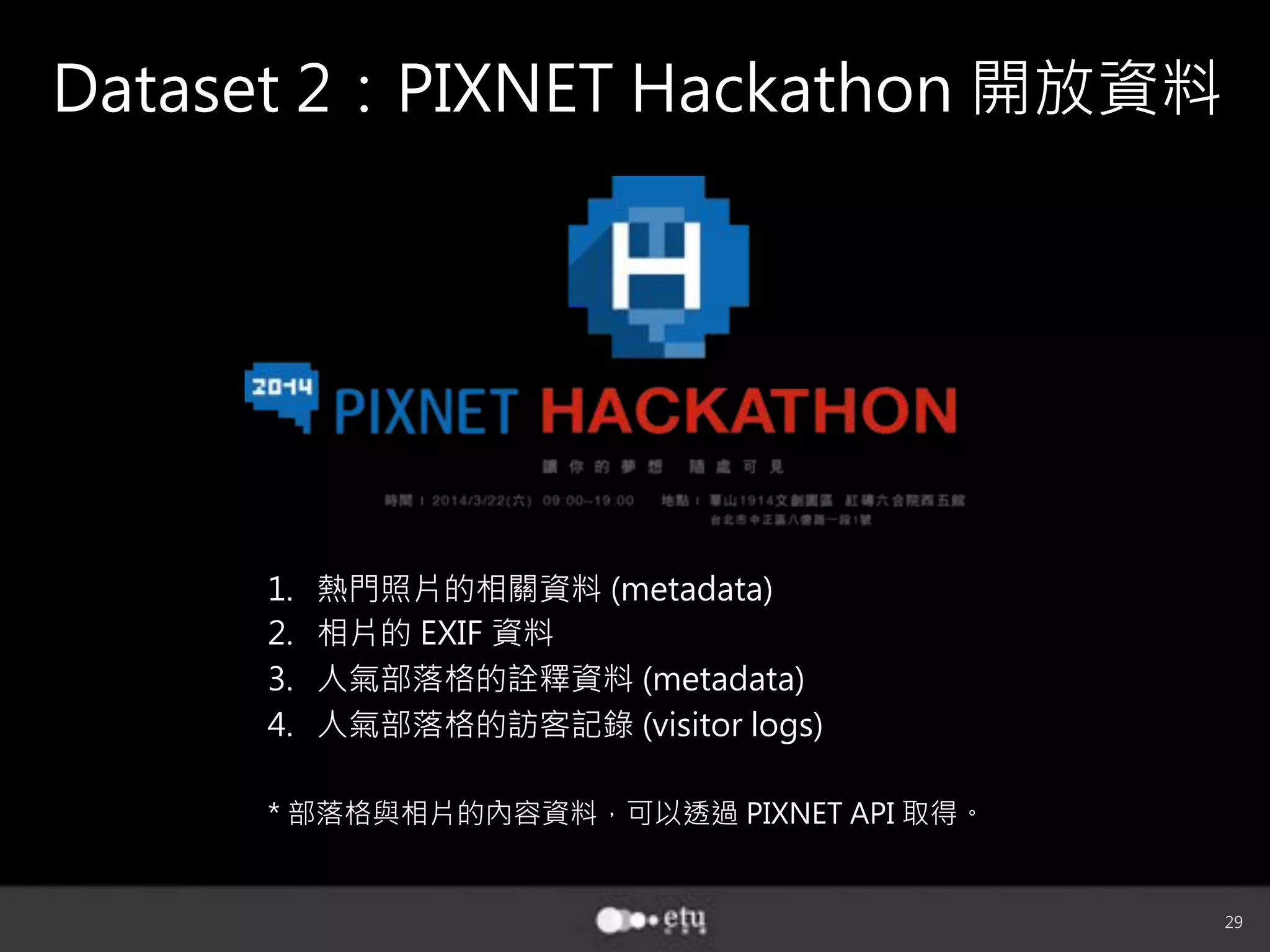 29
Dataset 2：PIXNET Hackathon 開放資料
1.  熱門照片的相關資料 (metadata)
2.  相片的 EXIF 資料
3.  人氣部落格的詮釋資料 (metadata)
4.  人氣部落格的訪客記錄 (visitor logs)
* 部落格與相片的內容資料，可以透過 PIXNET API 取得。
 