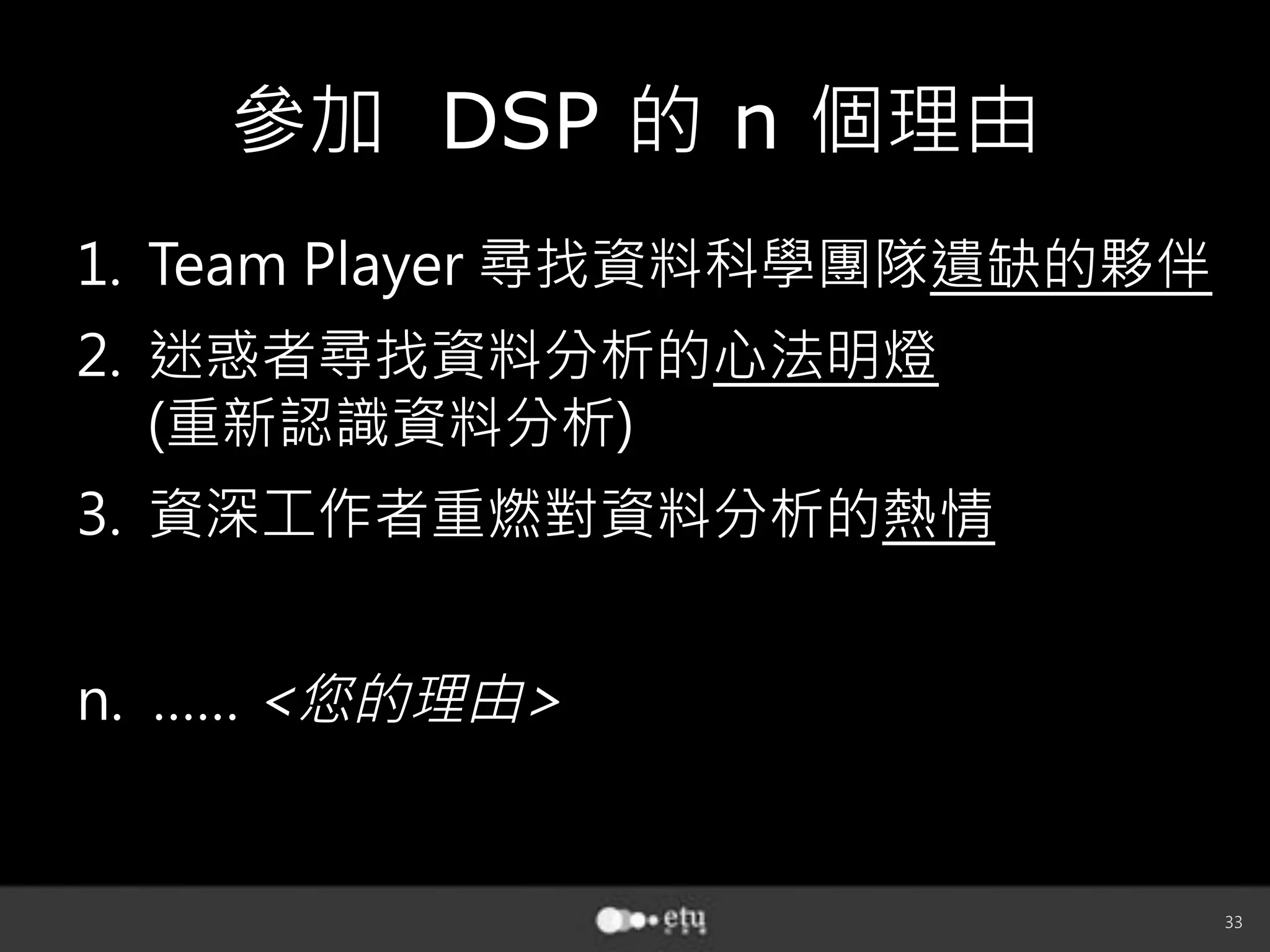 33
參加 DSP 的 n 個理由
1.  Team Player 尋找資料科學團隊遺缺的夥伴
2.  迷惑者尋找資料分析的心法明燈
(重新認識資料分析)
3.  資深工作者重燃對資料分析的熱情

n. …… 您的理由
 