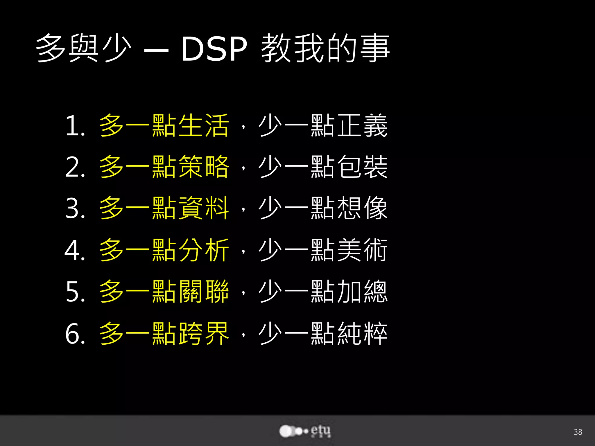38
多與少 ─ DSP 教我的事
1.  多一點生活，少一點正義
2.  多一點策略，少一點包裝
3.  多一點資料，少一點想像
4.  多一點分析，少一點美術
5.  多一點關聯，少一點加總
6.  多一點跨界，少一點純粹
 