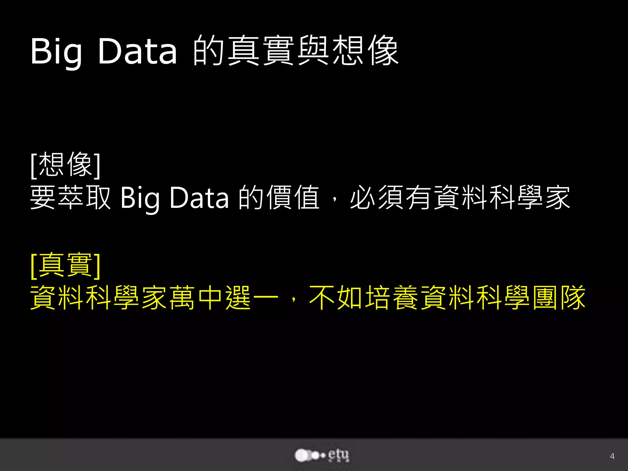 4
[想像]
要萃取 Big Data 的價值，必須有資料科學家
[真實]
資料科學家萬中選一，不如培養資料科學團隊
Big Data 的真實與想像
 