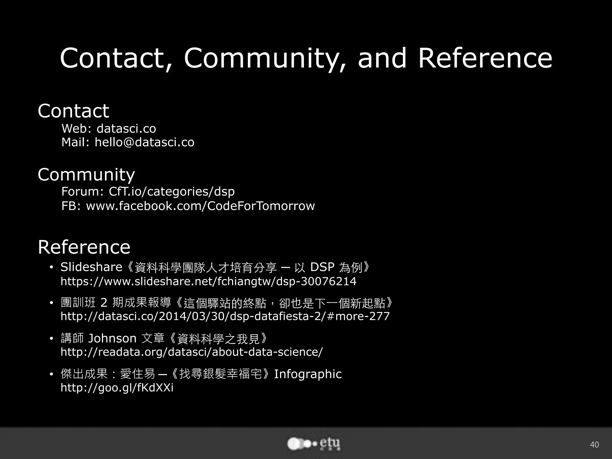 40
Contact, Community, and Reference
Contact
Web: datasci.co
Mail: hello@datasci.co
Community
Forum: CfT.io/categories/dsp
FB: www.facebook.com/CodeForTomorrow
Reference
•  Slideshare《 ─ DSP 》
https://www.slideshare.net/fchiangtw/dsp-30076214
•  團訓班 2 期成果報導《 》
http://datasci.co/2014/03/30/dsp-datafiesta-2/#more-277
•  講師 Johnson 文章《 》
http://readata.org/datasci/about-data-science/
•  傑出成果：愛住易 ─《找尋銀髮幸福宅》Infographic
http://goo.gl/fKdXXi
 