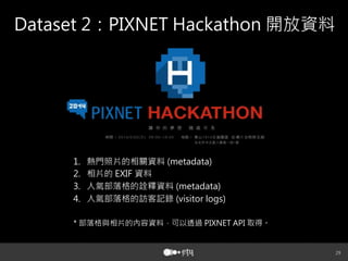29
Dataset 2：PIXNET Hackathon 開放資料
1.  熱門照片的相關資料 (metadata)
2.  相片的 EXIF 資料
3.  人氣部落格的詮釋資料 (metadata)
4.  人氣部落格的訪客記錄 (visitor logs)
* 部落格與相片的內容資料，可以透過 PIXNET API 取得。
 