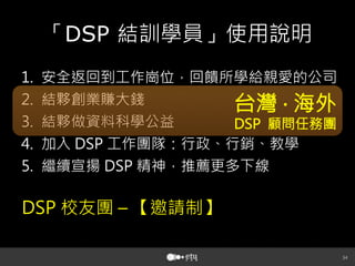 34
「DSP 結訓學員」使用說明
1.  安全返回到工作崗位，回饋所學給親愛的公司
2.  結夥創業賺大錢
3.  結夥做資料科學公益
4.  加入 DSP 工作團隊：行政、行銷、教學
5.  繼續宣揚 DSP 精神，推薦更多下線
台灣 ‧ 海外
DSP 顧問任務團
DSP 校友團 – 【邀請制】
 