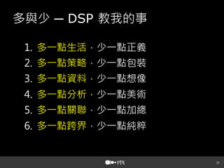 38
多與少 ─ DSP 教我的事
1.  多一點生活，少一點正義
2.  多一點策略，少一點包裝
3.  多一點資料，少一點想像
4.  多一點分析，少一點美術
5.  多一點關聯，少一點加總
6.  多一點跨界，少一點純粹
 